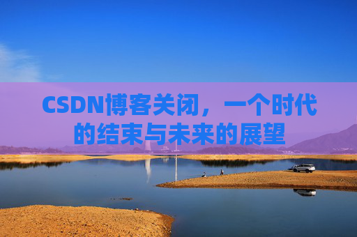 CSDN博客关闭，一个时代的结束与未来的展望
